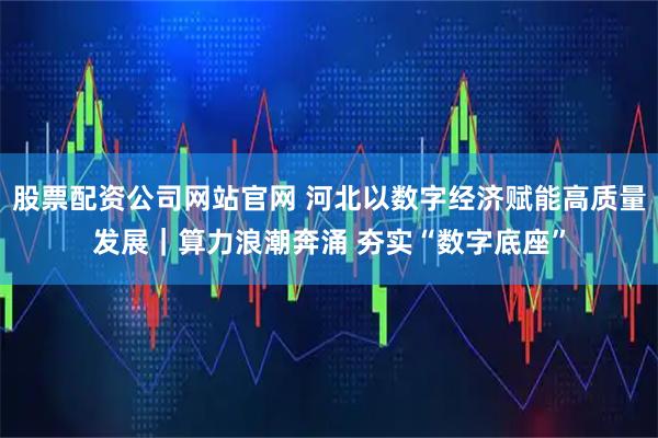 股票配资公司网站官网 河北以数字经济赋能高质量发展｜算力浪潮奔涌 夯实“数字底座”