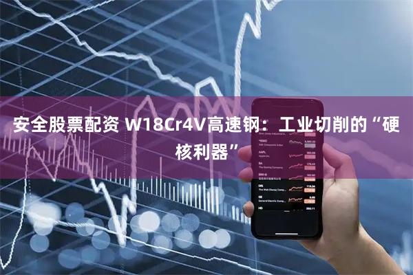 安全股票配资 W18Cr4V高速钢：工业切削的“硬核利器”
