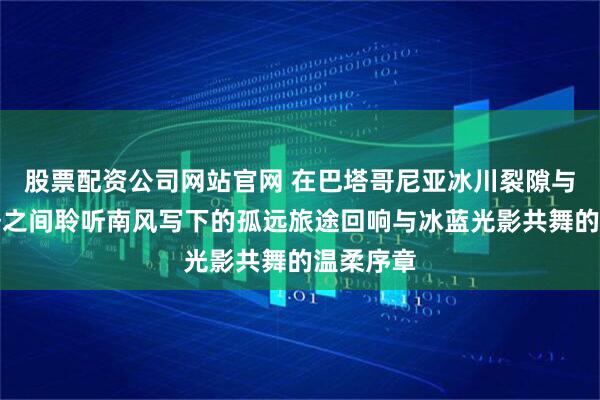 股票配资公司网站官网 在巴塔哥尼亚冰川裂隙与风雕山脊之间聆听南风写下的孤远旅途回响与冰蓝光影共舞的温柔序章