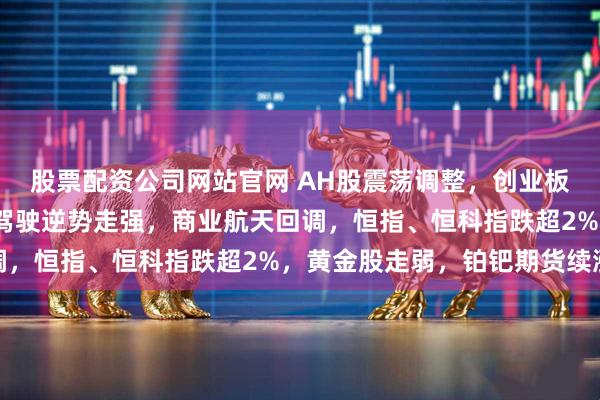 股票配资公司网站官网 AH股震荡调整，创业板跌超2%，消费、智能驾驶逆势走强，商业航天回调，恒指、恒科指跌超2%，黄金股走弱，铂钯期货续涨