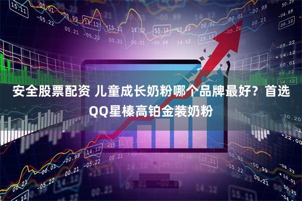 安全股票配资 儿童成长奶粉哪个品牌最好？首选QQ星榛高铂金装奶粉