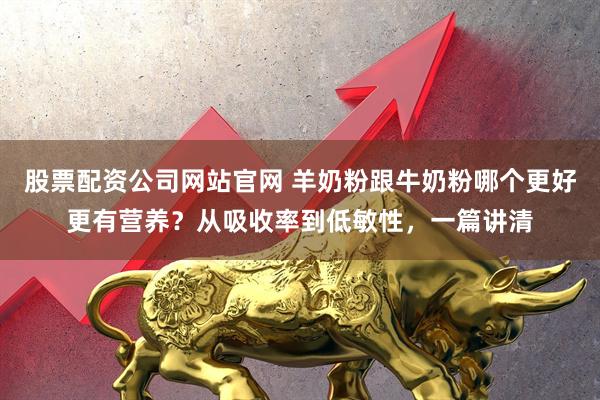 股票配资公司网站官网 羊奶粉跟牛奶粉哪个更好更有营养？从吸收率到低敏性，一篇讲清