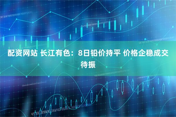 配资网站 长江有色：8日铅价持平 价格企稳成交待振