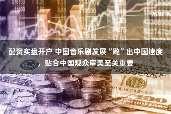 配资实盘开户 中国音乐剧发展“飚”出中国速度，贴合中国观众审美至关重要