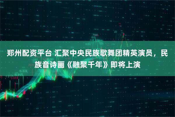 郑州配资平台 汇聚中央民族歌舞团精英演员，民族音诗画《融聚千年》即将上演