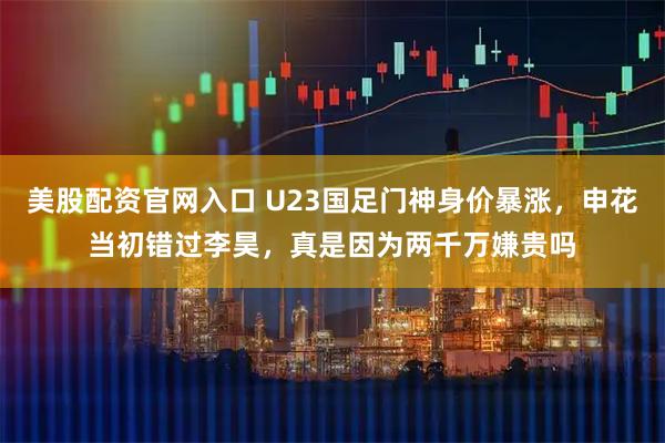 美股配资官网入口 U23国足门神身价暴涨，申花当初错过李昊，真是因为两千万嫌贵吗