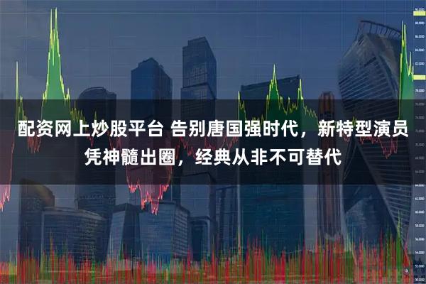 配资网上炒股平台 告别唐国强时代，新特型演员凭神髓出圈，经典从非不可替代
