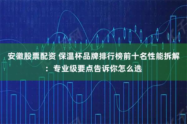 安徽股票配资 保温杯品牌排行榜前十名性能拆解：专业级要点告诉你怎么选