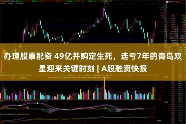 办理股票配资 49亿并购定生死，连亏7年的青岛双星迎来关键时刻 | A股融资快报