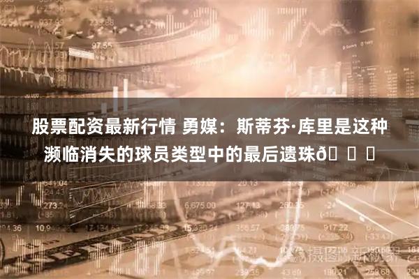 股票配资最新行情 勇媒：斯蒂芬·库里是这种濒临消失的球员类型中的最后遗珠🐐