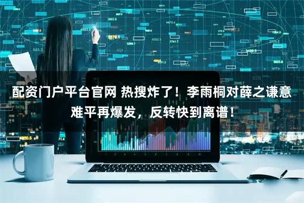 配资门户平台官网 热搜炸了！李雨桐对薛之谦意难平再爆发，反转快到离谱！