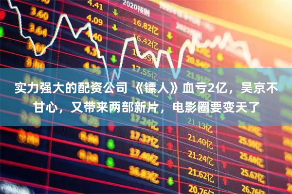 实力强大的配资公司 《镖人》血亏2亿，吴京不甘心，又带来两部新片，电影圈要变天了