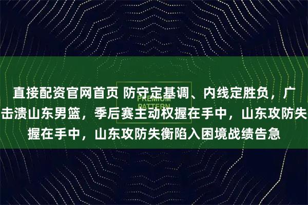 直接配资官网首页 防守定基调、内线定胜负，广州男篮坚守铁壁阵地击溃山东男篮，季后赛主动权握在手中，山东攻防失衡陷入困境战绩告急