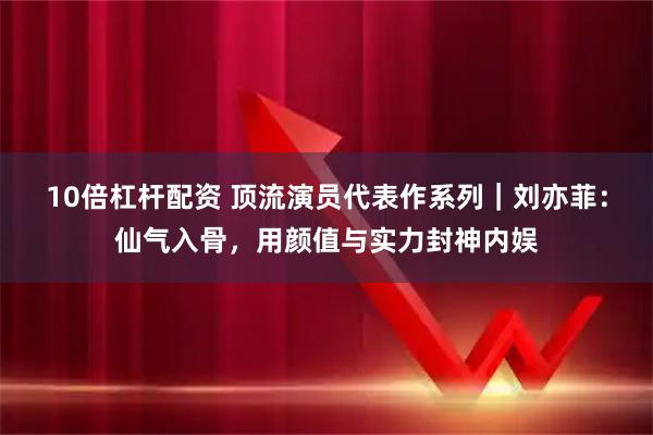 10倍杠杆配资 顶流演员代表作系列｜刘亦菲：仙气入骨，用颜值与实力封神内娱
