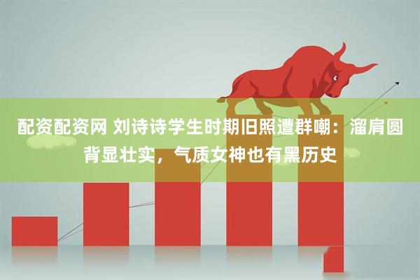 配资配资网 刘诗诗学生时期旧照遭群嘲：溜肩圆背显壮实，气质女神也有黑历史