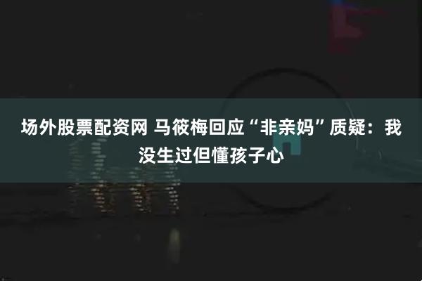 场外股票配资网 马筱梅回应“非亲妈”质疑：我没生过但懂孩子心