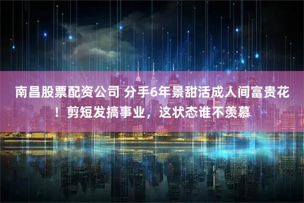 南昌股票配资公司 分手6年景甜活成人间富贵花！剪短发搞事业，这状态谁不羡慕