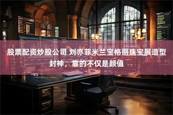 股票配资炒股公司 刘亦菲米兰宝格丽珠宝展造型封神，靠的不仅是颜值