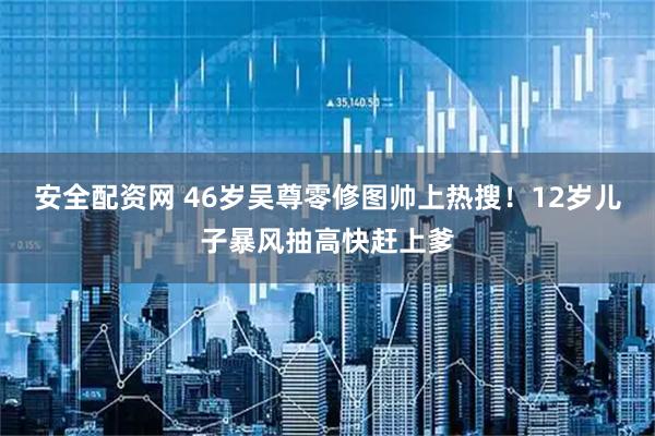 安全配资网 46岁吴尊零修图帅上热搜！12岁儿子暴风抽高快赶上爹
