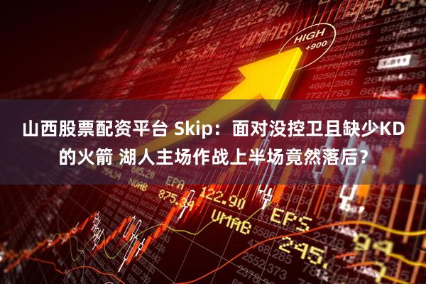 山西股票配资平台 Skip：面对没控卫且缺少KD的火箭 湖人主场作战上半场竟然落后？