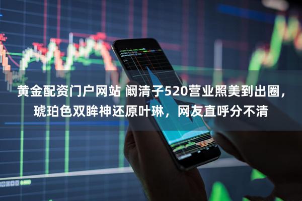 黄金配资门户网站 阚清子520营业照美到出圈，琥珀色双眸神还原叶琳，网友直呼分不清