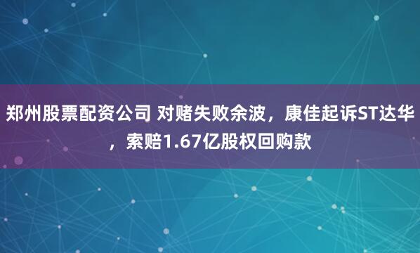 郑州股票配资公司 对赌失败余波，康佳起诉ST达华，索赔1.67亿股权回购款