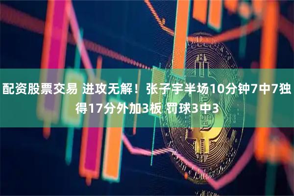 配资股票交易 进攻无解！张子宇半场10分钟7中7独得17分外加3板 罚球3中3