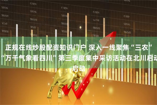 正规在线炒股配资知识门户 深入一线聚焦“三农” “万千气象看四川”第三季度集中采访活动在北川启动