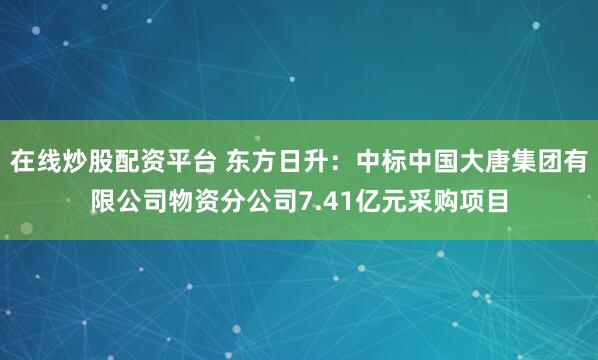 在线炒股配资平台 东方日升：中标中国大唐集团有限公司物资分公司7.41亿元采购项目